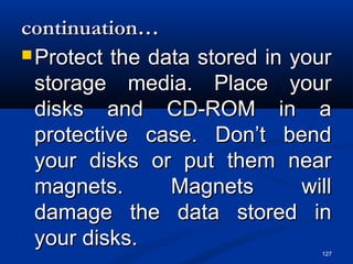 127
continuation…continuation…
 Protect the data stored in yourProtect the data stored in your
storage media. Place yourstorage media. Place your
disks and CD-ROM in adisks and CD-ROM in a
protective case. Don’t bendprotective case. Don’t bend
your disks or put them nearyour disks or put them near
magnets. Magnets willmagnets. Magnets will
damage the data stored indamage the data stored in
your disks.your disks.
 