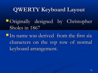 13
QWERTY Keyboard LayoutQWERTY Keyboard Layout
 Originally designed by ChristopherOriginally designed by Christopher
Sholes in 1867Sholes in 1867
 Its name was derived from the first sixIts name was derived from the first six
characters on the top row of normalcharacters on the top row of normal
keyboard arrangement.keyboard arrangement.
 