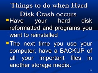136
Things to do when HardThings to do when Hard
Disk Crash occursDisk Crash occurs
 Have your hard diskHave your hard disk
reformatted and programs youreformatted and programs you
want to reinstalledwant to reinstalled
 The next time you use yourThe next time you use your
computer, have a BACKUP ofcomputer, have a BACKUP of
all your important files inall your important files in
another storage media.another storage media.
 