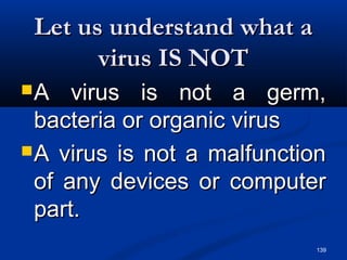 139
Let us understand what aLet us understand what a
virus IS NOTvirus IS NOT
A virus is not a germ,A virus is not a germ,
bacteria or organic virusbacteria or organic virus
A virus is not a malfunctionA virus is not a malfunction
of any devices or computerof any devices or computer
part.part.
 