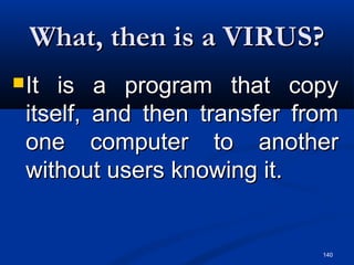 140
What, then is a VIRUS?What, then is a VIRUS?
It is a program that copyIt is a program that copy
itself, and then transfer fromitself, and then transfer from
one computer to anotherone computer to another
without users knowing it.without users knowing it.
 