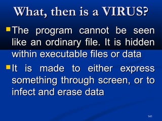 141
What, then is a VIRUS?What, then is a VIRUS?
 The program cannot be seenThe program cannot be seen
like an ordinary file. It is hiddenlike an ordinary file. It is hidden
within executable files or datawithin executable files or data
 It is made to either expressIt is made to either express
something through screen, or tosomething through screen, or to
infect and erase datainfect and erase data
 