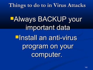 142
Things to do to in Virus AttacksThings to do to in Virus Attacks
Always BACKUP yourAlways BACKUP your
important dataimportant data
Install an anti-virusInstall an anti-virus
program on yourprogram on your
computer.computer.
 