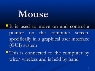 15
MouseMouse
 It is used to move on and control aIt is used to move on and control a
pointer on the computer screen,pointer on the computer screen,
specifically in a graphical user interfacespecifically in a graphical user interface
(GUI) system(GUI) system
 This is connected to the computer byThis is connected to the computer by
wire/ wireless and is held by handwire/ wireless and is held by hand
 