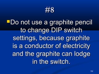 152
#8#8
Do not use a graphite pencilDo not use a graphite pencil
to change DIP switchto change DIP switch
settings, because graphitesettings, because graphite
is a conductor of electricityis a conductor of electricity
and the graphite can lodgeand the graphite can lodge
in the switch.in the switch.
 