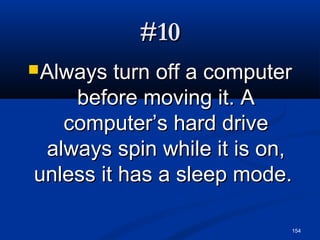 154
#10#10
Always turn off a computerAlways turn off a computer
before moving it. Abefore moving it. A
computer’s hard drivecomputer’s hard drive
always spin while it is on,always spin while it is on,
unless it has a sleep mode.unless it has a sleep mode.
 