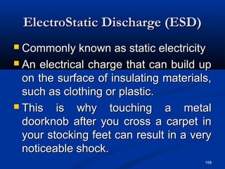 158
ElectroStatic Discharge (ESD)ElectroStatic Discharge (ESD)
 Commonly known as static electricityCommonly known as static electricity
 An electrical charge that can build upAn electrical charge that can build up
on the surface of insulating materials,on the surface of insulating materials,
such as clothing or plastic.such as clothing or plastic.
 This is why touching a metalThis is why touching a metal
doorknob after you cross a carpet indoorknob after you cross a carpet in
your stocking feet can result in a veryyour stocking feet can result in a very
noticeable shock.noticeable shock.
 