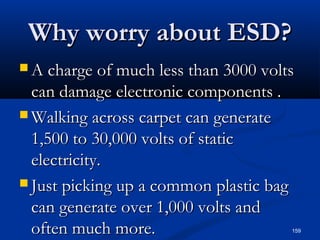 159
Why worry about ESD?Why worry about ESD?
 A charge of much less than 3000 voltsA charge of much less than 3000 volts
can damage electronic components .can damage electronic components .
 Walking across carpet can generateWalking across carpet can generate
1,500 to 30,000 volts of static1,500 to 30,000 volts of static
electricity.electricity.
 Just picking up a common plastic bagJust picking up a common plastic bag
can generate over 1,000 volts andcan generate over 1,000 volts and
often much more.often much more.
 