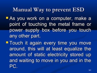 161
Manual Way to prevent ESDManual Way to prevent ESD
 As you work on a computer, make aAs you work on a computer, make a
point of touching the metal frame orpoint of touching the metal frame or
power supply box before you touchpower supply box before you touch
any other part.any other part.
 Touch it again every time you moveTouch it again every time you move
around, this will at least equalize thearound, this will at least equalize the
amount of static electricity stored upamount of static electricity stored up
and waiting to move in you and in theand waiting to move in you and in the
PC.PC.
 