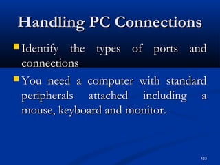163
Handling PC ConnectionsHandling PC Connections
 Identify the types of ports andIdentify the types of ports and
connectionsconnections
 You need a computer with standardYou need a computer with standard
peripherals attached including aperipherals attached including a
mouse, keyboard and monitor.mouse, keyboard and monitor.
 
