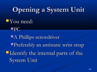 164
Opening a System UnitOpening a System Unit
 You need:You need:
PCPC
A Phillips screwdriverA Phillips screwdriver
Preferably an antistatic wrist strapPreferably an antistatic wrist strap
 Identify the internal parts of theIdentify the internal parts of the
System UnitSystem Unit
 