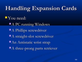 165
Handling Expansion CardsHandling Expansion Cards
 You need:You need:
 A PC running WindowsA PC running Windows
 A Phillips screwdriverA Phillips screwdriver
 A straight-slot screwdriverA straight-slot screwdriver
 An Antistatic wrist strapAn Antistatic wrist strap
 A three-prong parts retrieverA three-prong parts retriever
 