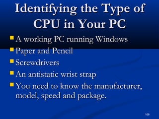 166
Identifying the Type ofIdentifying the Type of
CPU in Your PCCPU in Your PC
 A working PC running WindowsA working PC running Windows
 Paper and PencilPaper and Pencil
 ScrewdriversScrewdrivers
 An antistatic wrist strapAn antistatic wrist strap
 You need to know the manufacturer,You need to know the manufacturer,
model, speed and package.model, speed and package.
 