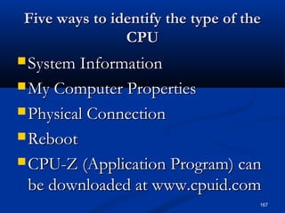 167
Five ways to identify the type of theFive ways to identify the type of the
CPUCPU
 System InformationSystem Information
 My Computer PropertiesMy Computer Properties
 Physical ConnectionPhysical Connection
 RebootReboot
 CPU-Z (Application Program) canCPU-Z (Application Program) can
be downloaded at www.cpuid.combe downloaded at www.cpuid.com
 