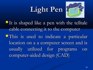 19
Light PenLight Pen
 It is shaped like a pen with the telltaleIt is shaped like a pen with the telltale
cable connecting it to the computercable connecting it to the computer
 This is used to indicate a particularThis is used to indicate a particular
location on a a computer screen and islocation on a a computer screen and is
usually utilized for programs onusually utilized for programs on
computer-aided design (CAD)computer-aided design (CAD)
 