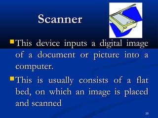 20
ScannerScanner
 This device inputs a digital imageThis device inputs a digital image
of a document or picture into aof a document or picture into a
computer.computer.
 This is usually consists of a flatThis is usually consists of a flat
bed, on which an image is placedbed, on which an image is placed
and scannedand scanned
 