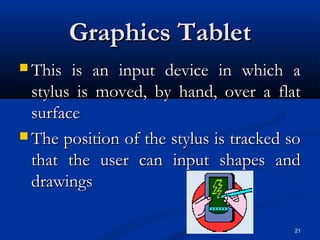 21
Graphics TabletGraphics Tablet
 This is an input device in which aThis is an input device in which a
stylus is moved, by hand, over a flatstylus is moved, by hand, over a flat
surfacesurface
 The position of the stylus is tracked soThe position of the stylus is tracked so
that the user can input shapes andthat the user can input shapes and
drawingsdrawings
 