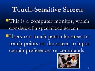 22
Touch-Sensitive ScreenTouch-Sensitive Screen
 This is a computer monitor, whichThis is a computer monitor, which
consists of a specialized screenconsists of a specialized screen
 Users can touch particular areas orUsers can touch particular areas or
touch-points on the screen to inputtouch-points on the screen to input
certain preferences or commandscertain preferences or commands
 