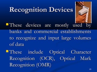 23
Recognition DevicesRecognition Devices
 These devices are mostly used byThese devices are mostly used by
banks and commercial establishmentsbanks and commercial establishments
to recognize and input large volumesto recognize and input large volumes
of dataof data
 These include Optical CharacterThese include Optical Character
Recognition (OCR), Optical MarkRecognition (OCR), Optical Mark
Recognition (OMR)Recognition (OMR)
 