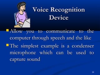 24
Voice RecognitionVoice Recognition
DeviceDevice
 Allow you to communicate to theAllow you to communicate to the
computer through speech and the likecomputer through speech and the like
 The simplest example is a condenserThe simplest example is a condenser
microphone which can be used tomicrophone which can be used to
capture soundcapture sound
 