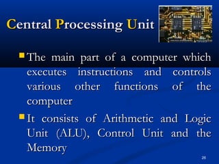 26
CCentralentral PProcessingrocessing UUnitnit
 The main part of a computer whichThe main part of a computer which
executes instructions and controlsexecutes instructions and controls
various other functions of thevarious other functions of the
computercomputer
 It consists of Arithmetic and LogicIt consists of Arithmetic and Logic
Unit (ALU), Control Unit and theUnit (ALU), Control Unit and the
MemoryMemory
 