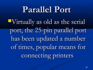 36
Parallel PortParallel Port
Virtually as old as the serialVirtually as old as the serial
port, the 25-pin parallel portport, the 25-pin parallel port
has been updated a numberhas been updated a number
of times, popular means forof times, popular means for
connecting printersconnecting printers
 