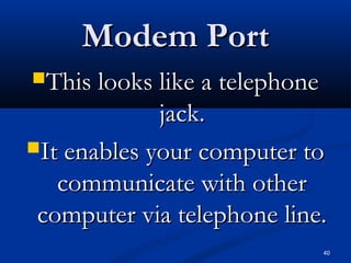 40
Modem PortModem Port
This looks like a telephoneThis looks like a telephone
jack.jack.
It enables your computer toIt enables your computer to
communicate with othercommunicate with other
computer via telephone line.computer via telephone line.
 