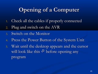 Opening of a ComputerOpening of a Computer
1.1. Check all the cables if properly connectedCheck all the cables if properly connected
2.2. Plug and switch on the AVRPlug and switch on the AVR
3.3. Switch on the MonitorSwitch on the Monitor
4.4. Press the Power Button of the System UnitPress the Power Button of the System Unit
5.5. Wait until the desktop appears and the cursorWait until the desktop appears and the cursor
will look like thiswill look like this  before opening anybefore opening any
programprogram
43
 