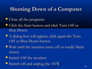 Shutting Down of a ComputerShutting Down of a Computer
 Close all the programsClose all the programs
 Click the Start button and click Turn Off orClick the Start button and click Turn Off or
Shut DownShut Down
 A dialog box will appear, click again the TurnA dialog box will appear, click again the Turn
Off or Shut Down buttonOff or Shut Down button
 Wait until the monitor turns off or totally blackWait until the monitor turns off or totally black
screen.screen.
 Switch Off the monitorSwitch Off the monitor
 Switch off and unplug the AVRSwitch off and unplug the AVR 44
 