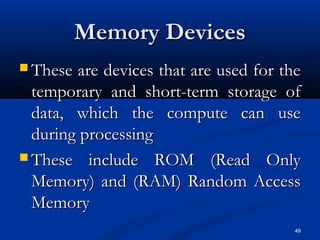 49
Memory DevicesMemory Devices
 These are devices that are used for theThese are devices that are used for the
temporary and short-term storage oftemporary and short-term storage of
data, which the compute can usedata, which the compute can use
during processingduring processing
 These include ROM (Read OnlyThese include ROM (Read Only
Memory) and (RAM) Random AccessMemory) and (RAM) Random Access
MemoryMemory
 