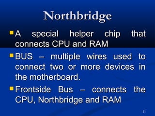 51
NorthbridgeNorthbridge
 A special helper chip thatA special helper chip that
connects CPU and RAMconnects CPU and RAM
 BUS – multiple wires used toBUS – multiple wires used to
connect two or more devices inconnect two or more devices in
the motherboard.the motherboard.
 Frontside Bus – connects theFrontside Bus – connects the
CPU, Northbridge and RAMCPU, Northbridge and RAM
 