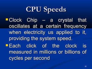 52
CPU SpeedsCPU Speeds
 Clock Chip – a crystal thatClock Chip – a crystal that
oscillates at a certain frequencyoscillates at a certain frequency
when electricity us applied to it,when electricity us applied to it,
providing the system speed.providing the system speed.
 Each click of the clock isEach click of the clock is
measured in millions or billions ofmeasured in millions or billions of
cycles per secondcycles per second
 