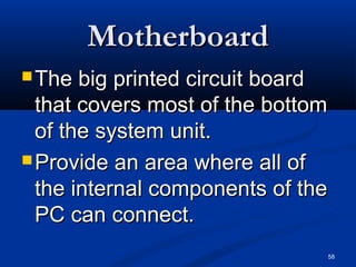 58
MotherboardMotherboard
 The big printed circuit boardThe big printed circuit board
that covers most of the bottomthat covers most of the bottom
of the system unit.of the system unit.
 Provide an area where all ofProvide an area where all of
the internal components of thethe internal components of the
PC can connect.PC can connect.
 