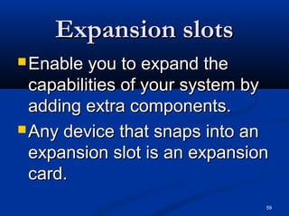 59
Expansion slotsExpansion slots
 Enable you to expand theEnable you to expand the
capabilities of your system bycapabilities of your system by
adding extra components.adding extra components.
 Any device that snaps into anAny device that snaps into an
expansion slot is an expansionexpansion slot is an expansion
card.card.
 