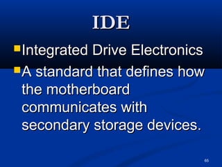 65
IDEIDE
Integrated Drive ElectronicsIntegrated Drive Electronics
A standard that defines howA standard that defines how
the motherboardthe motherboard
communicates withcommunicates with
secondary storage devices.secondary storage devices.
 