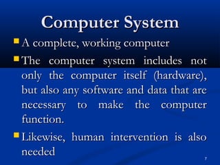 7
Computer SystemComputer System
 A complete, working computerA complete, working computer
 The computer system includes notThe computer system includes not
only the computer itself (hardware),only the computer itself (hardware),
but also any software and data that arebut also any software and data that are
necessary to make the computernecessary to make the computer
function.function.
 Likewise, human intervention is alsoLikewise, human intervention is also
neededneeded
 