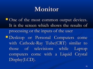 76
MonitorMonitor
 One of the most common output devices.One of the most common output devices.
It is the screen which shows the results ofIt is the screen which shows the results of
processing or the inputs of the userprocessing or the inputs of the user
 Desktop or Personal Computers comeDesktop or Personal Computers come
with Cathode-Ray Tube(CRT) similar towith Cathode-Ray Tube(CRT) similar to
those of televisions while Laptopthose of televisions while Laptop
computers come with a Liquid Crystalcomputers come with a Liquid Crystal
Display(LCD).Display(LCD).
 