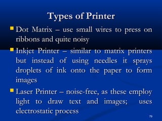 79
Types of PrinterTypes of Printer
 Dot Matrix – use small wires to press onDot Matrix – use small wires to press on
ribbons and quite noisyribbons and quite noisy
 Inkjet Printer – similar to matrix printersInkjet Printer – similar to matrix printers
but instead of using needles it spraysbut instead of using needles it sprays
droplets of ink onto the paper to formdroplets of ink onto the paper to form
imagesimages
 Laser Printer – noise-free, as these employLaser Printer – noise-free, as these employ
light to draw text and images; useslight to draw text and images; uses
electrostatic processelectrostatic process
 