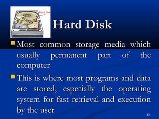 83
Hard DiskHard Disk
 Most common storage media whichMost common storage media which
usually permanent part of theusually permanent part of the
computercomputer
 This is where most programs and dataThis is where most programs and data
are stored, especially the operatingare stored, especially the operating
system for fast retrieval and executionsystem for fast retrieval and execution
by the userby the user
 