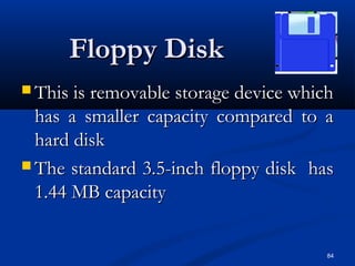84
Floppy DiskFloppy Disk
 This is removable storage device whichThis is removable storage device which
has a smaller capacity compared to ahas a smaller capacity compared to a
hard diskhard disk
 The standard 3.5-inch floppy disk hasThe standard 3.5-inch floppy disk has
1.44 MB capacity1.44 MB capacity
 