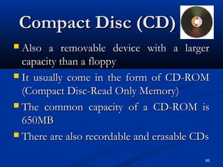 85
Compact Disc (CD)Compact Disc (CD)
 Also a removable device with a largerAlso a removable device with a larger
capacity than a floppycapacity than a floppy
 It usually come in the form of CD-ROMIt usually come in the form of CD-ROM
(Compact Disc-Read Only Memory)(Compact Disc-Read Only Memory)
 The common capacity of a CD-ROM isThe common capacity of a CD-ROM is
650MB650MB
 There are also recordable and erasable CDsThere are also recordable and erasable CDs
 