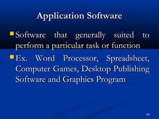 94
Application SoftwareApplication Software
 Software that generally suited toSoftware that generally suited to
perform a particular task or functionperform a particular task or function
 Ex. Word Processor, Spreadsheet,Ex. Word Processor, Spreadsheet,
Computer Games, Desktop PublishingComputer Games, Desktop Publishing
Software and Graphics ProgramSoftware and Graphics Program
 
