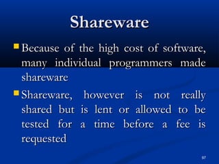 97
SharewareShareware
 Because of the high cost of software,Because of the high cost of software,
many individual programmers mademany individual programmers made
sharewareshareware
 Shareware, however is not reallyShareware, however is not really
shared but is lent or allowed to beshared but is lent or allowed to be
tested for a time before a fee istested for a time before a fee is
requestedrequested
 