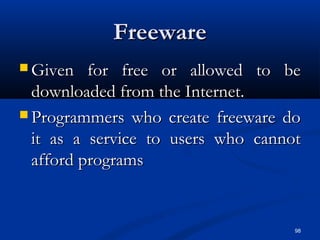 98
FreewareFreeware
 Given for free or allowed to beGiven for free or allowed to be
downloaded from the Internet.downloaded from the Internet.
 Programmers who create freeware doProgrammers who create freeware do
it as a service to users who cannotit as a service to users who cannot
afford programsafford programs
 