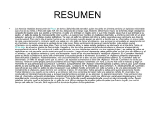 RESUMEN
•   Los hechos relatados transcurren en Pisco, en torno a la familia del narrador, quien recuerda en primera persona un episodio imborrable
    que vivió en su niñez, a fines del siglo XIX. Un día, después de un largo viaje, Roberto, el hermano mayor de la familia, llegó cabalgando
    cargado de regalos para sus padres y hermanos. A cada uno entregó un regalo; pero el que más impacto causó fue el que entregó a su
    padre: un gallo de pelea de impresionante color y porte. Le pusieron por nombre el «Caballero Carmelo» y pronto se convirtió en un gran
    peleador, ganador en múltiples duelos gallísticos. Ya viejo, el gallo fue retirado del oficio y todos esperaban que culminaría sus días de
    muerte natural. Pero cierto día el padre, herido en su amor propio cuando alguien se atrevió a decirle que su «Carmelo» no era un gallo
    de raza, para demostrar lo contrario pactó una pelea con otro gallo de fama, el «Ajiseco», que aunque no se igualaba en experiencia con
    el «Carmelo», tenía sin embargo la ventaja de ser más joven. Hubo sentimiento de pena en toda la familia, pues sabían que el
    «Carmelo» ya no estaba para esas lides. Pero no hubo marcha atrás, la pelea estaba pactada y se efectuaría en el día de la Patria, el
    28 de julio, en el vecino pueblo de San Andrés. Llegado el día, los niños varones de la familia acudieron a observar el espectáculo,
    acompañando al padre. Encontraron al pueblo engalanado, con sus habitantes vestidos con sus mejores trajes. Las peleas de gallos se
    realizaban en una pequeña cancha adecuada para la ocasión. Luego de una interesante pelea gallística les tocó el turno al «Ajiseco» y al
    «Carmelo». Las apuestas vinieron y como era de esperar, hasta en las tribunas llevaba la ventaja el «Ajiseco». El «Carmelo» intentaba
    poner su filuda cuchilla en el pecho del contrincante y no picaba jamás al adversario. En cambio, el «Ajiseco» pretendía imponerse a
    base de fuerza y aletazos. Repentinamente, vino una confrontación en el aire, los dos contrincantes saltaron. El «Carmelo» salió en
    desventaja: un hilillo de sangre corrió por su pierna. Las apuestas aumentaron a favor del «Ajiseco». Pero el «Carmelo» no se dio por
    vencido; herido en carne propia pareció acordarse de sus viejos tiempos y arremetió con furia. La lucha fue cruel e indecisa y llegó un
    momento en que pareció que sucumbía el «Carmelo». Los partidarios del «Ajiseco» creyeron ganada la pelea, pero el juez, quien estaba
    atento, se dio cuenta que aún estaba vivo y entonces gritó. «¡Todavía no ha enterrado el pico señores!». Y, efectivamente, el «Carmelo»
    sacó el coraje que sólo los gallos de alcurnia poseen: cual soldado herido, arremetió con toda su fuerza y de una sola estocada hirió
    mortalmente al «Ajiseco», quien terminó por «enterrar el pico». El «Carmelo» había ganado la pelea pero quedó gravemente herido.
    Todos felicitaron a su dueño por la victoria y se retiraron del circo contentos de haber visto una pelea tan reñida. El «Carmelo» fue
    conducido por Abraham hacia la casa, y aunque toda la familia se prodigó en su atención, no lograron reanimarlo. Tras sobrevivir dos
    días, el «Carmelo» se levantó al atardecer mirando el horizonte, batió las alas y cantó por última vez, para luego desplomarse y morir
    apaciblemente, mirando amorosamente a sus amos. Toda la familia quedó apesadumbrada y cenó en silencio aquella noche. Según
    palabras del autor, esa fue la historia de un gallo de raza, último vástago de aquellos gallos de pelea que fueron orgullo por mucho
    tiempo del valle del Caucato, fértil región de Ica donde se forjaban dichos paladines.
 