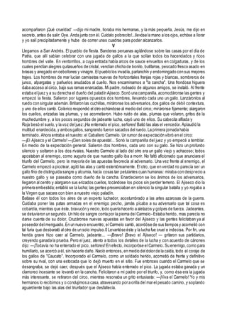 acompañaron ¡Qué crueldad' —dijo mi madre, lloraba mis hermanas, y la más pequeña, Jesús, me dijo en
secreto, antes de salir: Oye. Anda junto con él. Cuídalo pobrecito!...llevóse la mano a los ojos, echóse a llorar
y yo salí precipitadamente y hube de correr unas cuadras para poder alcanzarlos.
V
Llegamos a San Andrés. El pueblo de fiesta. Banderas peruanas agitándose sobre las casas por el día de
Patria, que allí sabían celebrar con una jugada de gallos a la que solían todos los hacendados y ricos
hombres del valle. En ventorrillos, a cuya entrada había arcos de sauce envueltos en colgaduras, y de los
cuales pendían alegres quitasueños de cristal, vendían chicha de bonito, butifarras, pescado fresco asado en
brasas y anegado en cebollones y vinagre. El pueblo los invadía, parlanchín y endomingado con sus mejores
trajes. Los hombres de mar lucían camisetas nuevas de horizontales franjas rojas y blancas, sombreros de
junco, alpargatas y pañuelos anudados al cuello. Nos encaminamos a "la cancha". Una frondosa higuera
daba acceso al circo, bajo sus ramas enarcadas. Mi padre, rodeado de algunos amigos, se instaló. Al frente
estaba el juez y a su derecha el dueño del paladín Ajiseco.Sonó una campanilla, acomodáronse las gentes y
empezó la fiesta. Salieron por lugares opuestos dos hombres, llevando cada uno un gallo. Lanzáronlos al
ruedo con singular ademán. Brillaron las cuchillas, miráronse los adversarios,dos gallos de débil contextura,
y uno de ellos cantó. Colérico respondió el otro echándose al medio del circo; miráronse fijamente; alargaron
los cuellos, erizadas las plumas, y se acometieron. Hubo ruido de alas, plumas que volaron, gritos de la
muchedumbre y, a los pocos segundos de jadeante lucha, cayó uno de ellos. Su cabecita afilada y
Roja besó el suelo, y la voz del juez:¡Ha enterrado el pico, señores!Batió las alas el vencedor. Aplaudió la
multitud enardecida, y ambos gallos, sangrando fueron sacados del ruedo.La primera jornada había
terminado. Ahora entraba el nuestro: el Caballero Carmelo. Un rumor de expectación vibró en el circo:
—¡El Ajiseco y el Carmelo! —¡Cien soles de apuesta!... Sonó la campanilla del juez y yo empecé a temblar.
En medio de la expectación general. Salieron dos hombres, cada uno con su gallo. Se hizo un profundo
silencio y soltaron a los dos rivales. Nuestro Carmelo al lado del otro era un gallo viejo y achacoso; todos
apostaban al enemigo, como augurio de que nuestro gallo iba a morir. No faltó aficionado que anunciara el
triunfo del Carmelo, pero la mayoría de las apuestas favorecía al adversario. Una vez frente al enemigo, el
Carmelo empezó a picotear, agitó las alas y cantó estentóreamente. El otro, que en verdad no parecía ser un
gallo fino de distinguida sangre y alcurnia, hacía cosas tan petulantes cuan humanas: miraba con desprecio a
nuestro gallo y se paseaba como dueño de la cancha. Enardecieron se los ánimos de los adversarios,
llegaron al centro y alargaron sus erizados cuellos, tocándose los picos sin perder terreno. El Ajiseco dio la
primera embestida; entabló se la lucha; las gentes presenciaban en silencio la singular batalla y yo rogaba a
la Virgen que sacara con bien a nuestro viejo paladín.
Batíase él con todos los aires de un experto luchador, acostumbrado a las artes azarosas de la guerra.
Cuidaba poner las patas armadas en el enemigo pecho, jamás picaba a su adversario que tal cosa es
cobardía, mientras que éste, bravucón y necio, todo quería hacerlo a aletazos y golpes de fuerza. Jadeantes,
se detuvieron un segundo. Un hilo de sangre corría por la pierna del Carmelo- Estaba herido, mas parecía no
darse cuenta de su dolor, Cruzáronse nuevas apuestas en favor del Ajiseco y las gentes felicitaban ya al
poseedor del menguado.En un nuevo encuentro, el Carmelo cantó, acordóse de sus tiempos y acometió con
tal furia que desbarató al otro de un solo impulso.0 Levantóse éste y la lucha fue cruel e indecisa. Por fin, una
herida grave hizo caer al Carmelo, jadeante... —¡Bravo! ¡Bravo el Ajiseco! — gritaron sus partidarios,
creyendo ganada la prueba. Pero el juez, atento a todos los detalles de la lucha y con acuerdo de cánones
dijo: —¡Todavía no ha enterrado el pico, señores!En efecto, incorporóse el Carmelo. Su enemigo,como para
humillarlo, se acercó a él, sin hacerle daño. Nació entonces, en medio del dolor de la caída, todo el coraje de
los gallos de "Caucato". Incorporado el Carmelo, como un soldado herido, acometió de frente y definitivo
sobre su rival, con una estocada que lo dejó muerto en el sitio. Fue entonces cuando el Carmelo que se
desangraba, se dejó caer, después que el Ajiseco había enterrado el pico. La jugada estaba ganada y un
clamoreo incesante se levantó en la cancha. Felicitaron a mi padre por el triunfo, y, como ésa era la jugada
más interesante, se retiraron del circo, mientras resonaba un grito entusiasta: —¡Viva el Carmelo! Yo y mis
hermanos lo recibimos y o condujimos a casa, atravesando por a orilla del mar el pesado camino, y soplando
aguardiente bajo las alas del triunfador que desfallecía.
 