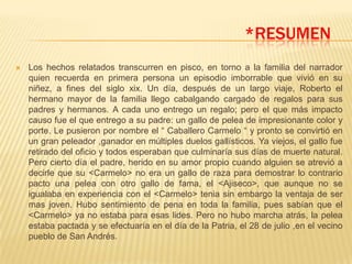 *RESUMEN
   Los hechos relatados transcurren en pisco, en torno a la familia del narrador
    quien recuerda en primera persona un episodio imborrable que vivió en su
    niñez, a fines del siglo xix. Un día, después de un largo viaje, Roberto el
    hermano mayor de la familia llego cabalgando cargado de regalos para sus
    padres y hermanos. A cada uno entrego un regalo; pero el que más impacto
    causo fue el que entrego a su padre: un gallo de pelea de impresionante color y
    porte. Le pusieron por nombre el “ Caballero Carmelo “ y pronto se convirtió en
    un gran peleador ,ganador en múltiples duelos gallísticos. Ya viejos, el gallo fue
    retirado del oficio y todos esperaban que culminaría sus días de muerte natural.
    Pero cierto día el padre, herido en su amor propio cuando alguien se atrevió a
    decirle que su <Carmelo> no era un gallo de raza para demostrar lo contrario
    pacto una pelea con otro gallo de fama, el <Ajiseco>, que aunque no se
    igualaba en experiencia con el <Carmelo> tenia sin embargo la ventaja de ser
    mas joven. Hubo sentimiento de pena en toda la familia, pues sabían que el
    <Carmelo> ya no estaba para esas lides. Pero no hubo marcha atrás, la pelea
    estaba pactada y se efectuaría en el día de la Patria, el 28 de julio ,en el vecino
    pueblo de San Andrés.
 
