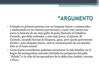 • Contado en primera persona con un lenguaje tierno y conmovedor,
  y ambientado en un entorno provinciano y rural, este cuento nos
  narra la historia de un viejo gallo de pelea llamado el Caballero
  Carmelo, que debe enfrentar a otro más joven, el Ajiseco. El
  Carmelo, sacando fuerzas de flaqueza, gana, pero queda gravemente
  herido y poco después muere, ante la consternación de sus dueños.
  Este es el tema central.
• Como temas secundarios podemos mencionar la vida familiar en el
  hogar del protagonista-narrado (incluida las peripecias del gallo
  “Pelado”) y la vida de los pescadores de la aldea San Andrés, cercana
  a Pisco.
 