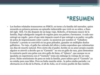 • Los hechos relatados transcurren en PISCO, en torno a la familia del narrador, quien
  recuerda en primera persona un episodio imborrable que vivió en su niñez, a fines
  del siglo XIX. Un día después de un largo viaje, Roberto, el hermano mayor de la
  familia, llegó cabalgando cargado de regalos para sus padres y hermanos. A cada uno
  entregó un regalo ; pero el que más impacto causó el que entregó a su padre: un gallo
  de pelea de impresionante color y porte. Le pusieron por nombre el “Caballero
  Carmelo” y pronto se convirtió en un gran peleador, ganador en múltiples duelos
  gallísticos . Ya viejo, el gallo fue retirado del oficio y todos esperaban que culminarían
  sus días de muerte natural. Pero cierto día el padre, herido en su amor propio cuando
  alguien se atrevió a decirle que su “Carmelo” no era un gallo de raza, para demostrar
  lo contrario pactó una pelea con otro gallo de fama, el “Ajiseco”, que aunque no se
  igualaba en experiencia con el “Carmelo” tenía sin embargo la ventaja de ser más
  joven. Hubo sentimiento de pena en toda la familia, pues sabían que el “Carmelo” ya
  no estaba para esas lides. Pero no hubo marcha atrás , la pelea estaba pactada y se
  efectuaría en el día de la Patria, el 28 de Julio, en el vecino pueblo de San Andrés.
 