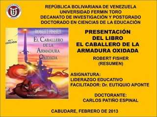 REPÚBLICA BOLIVARIANA DE VENEZUELA
       UNIVERSIDAD FERMIN TORO
DECANATO DE INVESTIGACIÓN Y POSTGRADO
DOCTORADO EN CIENCIAS DE LA EDUCACIÓN

                PRESENTACIÓN
                  DEL LIBRO
             EL CABALLERO DE LA
             ARMADURA OXIDADA
                    ROBERT FISHER
                      (RESUMEN)

           ASIGNATURA:
           LIDERAZGO EDUCATIVO
           FACILITADOR: Dr. EUTIQUIO APONTE

                    DOCTORANTE:
                CARLOS PATIÑO ESPINAL

   CABUDARE, FEBRERO DE 2013
 